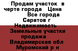 Продам участок​ в черте города › Цена ­ 500 000 - Все города, Саратов г. Недвижимость » Земельные участки продажа   . Владимирская обл.,Муромский р-н